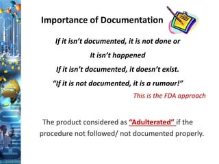 If it isn’t documented, it is not done or
It isn’t happened
If it isn’t documented, it doesn’t exist.
“If it is not documented, it is a rumour!”
This is the FDA approach
The product considered as “Adulterated” if the
procedure not followed/ not documented properly.
Importance of Documentation
 