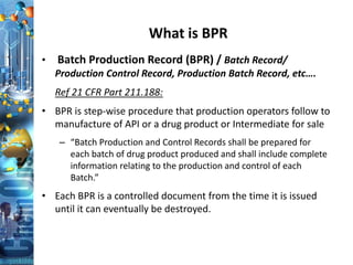 What is BPR
• Batch Production Record (BPR) / Batch Record/
Production Control Record, Production Batch Record, etc….
Ref 21 CFR Part 211.188:
• BPR is step-wise procedure that production operators follow to
manufacture of API or a drug product or Intermediate for sale
– “Batch Production and Control Records shall be prepared for
each batch of drug product produced and shall include complete
information relating to the production and control of each
Batch.”
• Each BPR is a controlled document from the time it is issued
until it can eventually be destroyed.
 