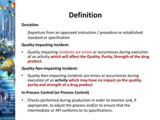 Definition
Deviation
Departure from an approved instruction / procedure or established
standard or specification
Quality Impacting Incident:
• Quality impacting incidents are errors or occurrences during execution
of an activity which will affect the Quality, Purity, Strength of the drug
product.
Quality Non-impacting Incident:
• Quality Non-impacting incidents are errors or occurrences during
execution of an activity which may have no impact on the quality,
purity and strength of a drug product
In-Process Control (or Process Control)
• Checks performed during production in order to monitor and, if
appropriate, to adjust the process and/or to ensure that the
intermediate or API conforms to its specifications.
 