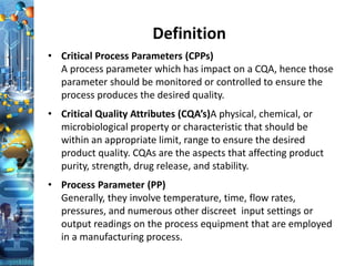 Definition
• Critical Process Parameters (CPPs)
A process parameter which has impact on a CQA, hence those
parameter should be monitored or controlled to ensure the
process produces the desired quality.
• Critical Quality Attributes (CQA’s)A physical, chemical, or
microbiological property or characteristic that should be
within an appropriate limit, range to ensure the desired
product quality. CQAs are the aspects that affecting product
purity, strength, drug release, and stability.
• Process Parameter (PP)
Generally, they involve temperature, time, flow rates,
pressures, and numerous other discreet input settings or
output readings on the process equipment that are employed
in a manufacturing process.
 