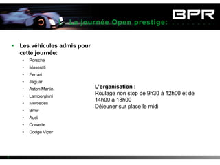 I. La journée Open prestige:


     Les véhicules admis pour
      cette journée:
       •   Porsche
       •   Maserati
       •   Ferrari
       •   Jaguar
       •   Aston Martin            L’organisation :
       •   Lamborghini
                                   Roulage non stop de 9h30 à 12h00 et de
                                   14h00 à 18h00
       •   Mercedes
                                   Déjeuner sur place le midi
       •   Bmw
       •   Audi
       •   Corvette
       •   Dodge Viper




2
 