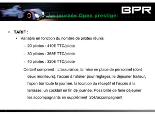 I. La journée Open prestige:


     TARIF :
       • Variable en fonction du nombre de pilotes réunis
            o 20 pilotes : 410€ TTC/pilote

            o 30 pilotes : 365€ TTC/pilote

            o 40 pilotes : 320€ TTC/pilote

            Ce tarif comprend : L’assurance, la mise en place de personnel (dont
              deux moniteurs), l’accès à l’atelier pour réglages, le déjeuner traiteur,
              l’open bar toute la journée, la location du réceptif et l’accès à la
              terrasse, un cocktail en fin de journée. Possibilité de faire déjeuner
              les accompagnants en supplément 25€/accompagnant


3
 