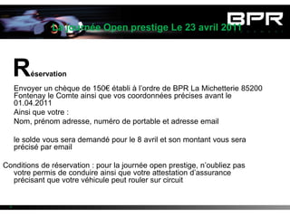 La journée Open prestige Le 23 avril 2011



      R   éservation

      Envoyer un chèque de 150€ établi à l’ordre de BPR La Michetterie 85200
      Fontenay le Comte ainsi que vos coordonnées précises avant le
      01.04.2011
      Ainsi que votre :
      Nom, prénom adresse, numéro de portable et adresse email

      le solde vous sera demandé pour le 8 avril et son montant vous sera
      précisé par email

Conditions de réservation : pour la journée open prestige, n’oubliez pas
  votre permis de conduire ainsi que votre attestation d’assurance
  précisant que votre véhicule peut rouler sur circuit


  4
 