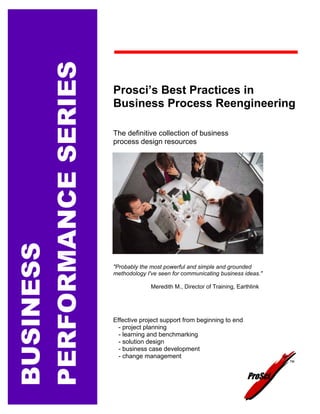 PERFORMANCE SERIES
                     Prosci’s Best Practices in
                     Business Process Reengineering

                     The definitive collection of business
                     process design resources
BUSINESS




                     "Probably the most powerful and simple and grounded
                     methodology I've seen for communicating business ideas."

                                   Meredith M., Director of Training, Earthlink




                     Effective project support from beginning to end
                       - project planning
                       - learning and benchmarking
                       - solution design
                       - business case development
                       - change management
                                                                                   TM




                                                                          ProSci
 