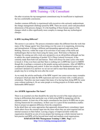 BPR Training - UK Consultant
On other occasions the top management commitment may be insufficient to implement
the less comfortable conclusions.

Another common difficulty is experienced with executives who seriously underestimate
the change management challenge posed by BPR. There are social, career and procedural
dimensions of the process changes. It is the handling of these human aspects of the
changes which is often significantly more complex to manage than any technological
changes.


Is BPR Anything Different?

The answer is yes and no. The process orientation makes this different from the work that
many of the 'change agents' have been doing over the years in re-organising, downsizing
and rationalisation. It brings a different and demanding approach and some fresh
thinking. However, within the scope of its activities it uses many of the skills and
methodologies that we have been using for many years. Well done to Hammer &
Champy for coming up with a truly new perspective on an old problem although one has
to admire the expert marketing of another TLA (Three Lettered Acronym). It has
certainly made them both rich and famous. There will always be some cynics who want
to knock it. It has even been said that 'there is nothing new in BPR that wasn't in MRPII'
though this is perhaps a comment on the people saying such nonsense. After all MRPII is
an approach to planning and control. It does not consider the fundamental nature of our
customers' demand of us and how we set out our stall to meet these demands. Such
people may be re-writing the texts after the event!

As we study the articles and books of the BPR 'experts' one comes across many examples
of projects which pre-date the BPR expression and were not done with a visible process
orientation. Therefore one must suspect that many of us having been doing BPR for some
years without realising it. Or are some people re-writing projects to fit them under the
fashionable BPR banner?


Are All BPR Approaches The Same?

There is an essential core that should be the same but several of the major players are
trying to differentiate their particular way of delivering BPR by tampering with the
apparent content. At least one of the major consultancies has tried to fit BPR into its pre-
existing framework for consultancy. In their case it is a poor fit but nonetheless enables
them to project an apparent difference from the competition.
In the detail there are some approaches that apparently demand heavy consultancy input
while others focus the external input into the areas where they are most required and use
internal resources to their fullest. Leaving a legacy of improved skills within the
organisation should be an aim of every project but training up a whole internal team in
best practice and BPR will be beyond most small and medium-sized organisations.
             01565 653330 PHS Management Training © 2004. Page 3 of 5
                          http://www.training-management.info/
 