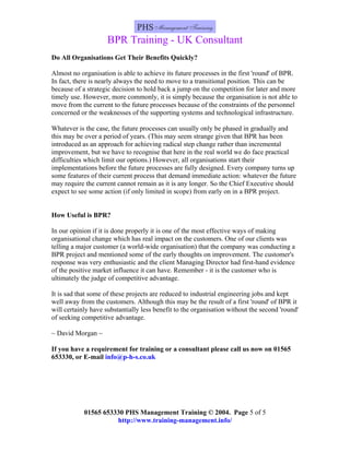 BPR Training - UK Consultant
Do All Organisations Get Their Benefits Quickly?

Almost no organisation is able to achieve its future processes in the first 'round' of BPR.
In fact, there is nearly always the need to move to a transitional position. This can be
because of a strategic decision to hold back a jump on the competition for later and more
timely use. However, more commonly, it is simply because the organisation is not able to
move from the current to the future processes because of the constraints of the personnel
concerned or the weaknesses of the supporting systems and technological infrastructure.

Whatever is the case, the future processes can usually only be phased in gradually and
this may be over a period of years. (This may seem strange given that BPR has been
introduced as an approach for achieving radical step change rather than incremental
improvement, but we have to recognise that here in the real world we do face practical
difficulties which limit our options.) However, all organisations start their
implementations before the future processes are fully designed. Every company turns up
some features of their current process that demand immediate action: whatever the future
may require the current cannot remain as it is any longer. So the Chief Executive should
expect to see some action (if only limited in scope) from early on in a BPR project.


How Useful is BPR?

In our opinion if it is done properly it is one of the most effective ways of making
organisational change which has real impact on the customers. One of our clients was
telling a major customer (a world-wide organisation) that the company was conducting a
BPR project and mentioned some of the early thoughts on improvement. The customer's
response was very enthusiastic and the client Managing Director had first-hand evidence
of the positive market influence it can have. Remember - it is the customer who is
ultimately the judge of competitive advantage.

It is sad that some of these projects are reduced to industrial engineering jobs and kept
well away from the customers. Although this may be the result of a first 'round' of BPR it
will certainly have substantially less benefit to the organisation without the second 'round'
of seeking competitive advantage.

~ David Morgan ~

If you have a requirement for training or a consultant please call us now on 01565
653330, or E-mail info@p-h-s.co.uk




            01565 653330 PHS Management Training © 2004. Page 5 of 5
                      http://www.training-management.info/
 