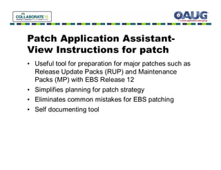 Patch Application Assistant-
View Instructions for patch
• Useful tool for preparation for major patches such as
  Release Update Packs (RUP) and Maintenance
  Packs (MP) with EBS Release 12
• Simplifies planning for patch strategy
• Eliminates common mistakes for EBS patching
• Self documenting tool
 