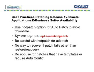 Best Practices Patching Release 12 Oracle
Applications E-Business Suite- Availability

• Use hotpatch option for Auto Patch to avoid
  downtime
• Syntax: adpatch options=hotpatch
• Be careful with hotpatch for adpatch
• No way to recover if patch fails other than
  restore/recovery
• Do not use for patches that have templates or
  require Auto Config!
 