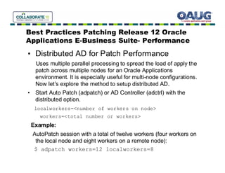 Best Practices Patching Release 12 Oracle
Applications E-Business Suite- Performance
• Distributed AD for Patch Performance
   Uses multiple parallel processing to spread the load of apply the
   patch across multiple nodes for an Oracle Applications
   environment. It is especially useful for multi-node configurations.
   Now let’s explore the method to setup distributed AD.
• Start Auto Patch (adpatch) or AD Controller (adctrl) with the
  distributed option.
  localworkers=<number of workers on node>
    workers=<total number or workers>
 Example:
 AutoPatch session with a total of twelve workers (four workers on
  the local node and eight workers on a remote node):
 $ adpatch workers=12 localworkers=8
 