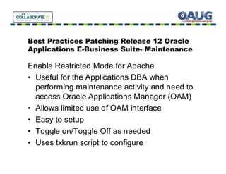 Best Practices Patching Release 12 Oracle
Applications E-Business Suite- Maintenance

Enable Restricted Mode for Apache
• Useful for the Applications DBA when
  performing maintenance activity and need to
  access Oracle Applications Manager (OAM)
• Allows limited use of OAM interface
• Easy to setup
• Toggle on/Toggle Off as needed
• Uses txkrun script to configure
 