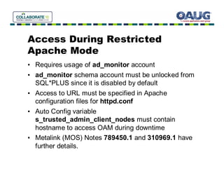 Access During Restricted
Apache Mode
• Requires usage of ad_monitor account
• ad_monitor schema account must be unlocked from
  SQL*PLUS since it is disabled by default
• Access to URL must be specified in Apache
  configuration files for httpd.conf
• Auto Config variable
  s_trusted_admin_client_nodes must contain
  hostname to access OAM during downtime
• Metalink (MOS) Notes 789450.1 and 310969.1 have
  further details.
 