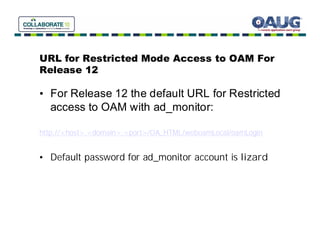 URL for Restricted Mode Access to OAM For
Release 12

• For Release 12 the default URL for Restricted
  access to OAM with ad_monitor:

http://<host>.<domain>:<port>/OA_HTML/weboamLocal/oamLogin


• Default password for ad_monitor account is lizard
 