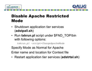Disable Apache Restricted
Mode
• Shutdown application tier services
  (adstpall.sh)
• Run txkrun.pl script under $FND_TOP/bin
  with following options:
    txkrun.pl –script=ChangeApacheMode

Specify Mode as Normal for Apache
Enter name and location for Context file
• Restart application tier services (adstrtal.sh)
 