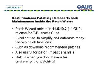 Best Practices Patching Release 12 EBS
Maintenance: Inside the Patch Wizard

• Patch Wizard arrived in 11.5.10.2 (11iCU2)
  release for E-Business Suite
• Excellent tool to simplify and automate many
  tedious patch functions:
• Such as download recommended patches
• Also useful for patch impact analysis
• Helpful when you don’t have a test
  environment for patching!
 