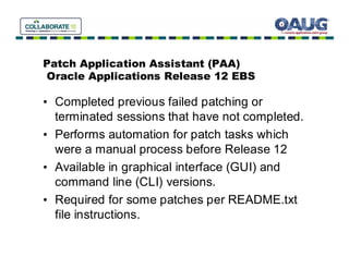Patch Application Assistant (PAA)
Oracle Applications Release 12 EBS

• Completed previous failed patching or
  terminated sessions that have not completed.
• Performs automation for patch tasks which
  were a manual process before Release 12
• Available in graphical interface (GUI) and
  command line (CLI) versions.
• Required for some patches per README.txt
  file instructions.
 