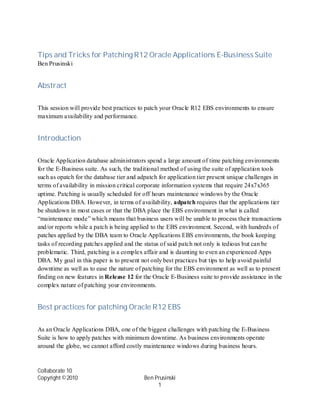Tips and Tricks for Patching R12 Oracle Applications E-Business Suite
Ben Prusinski


Abstract

This session will provide best practices to patch your Oracle R12 EBS environments to ensure
maximum availability and performance.


Introduction

Oracle Application database administrators spend a large amount of time patching environments
for the E-Business suite. As such, the traditional method of using the suite of application tools
such as opatch for the database tier and adpatch for application tier present unique challenges in
terms of availability in mission critical corporate information systems that require 24x7x365
uptime. Patching is usually scheduled for off hours maintenance windows by the Oracle
Applications DBA. However, in terms of availability, adpatch requires that the applications tier
be shutdown in most cases or that the DBA place the EBS environment in what is called
“maintenance mode” which means that business users will be unable to process their transactions
and/or reports while a patch is being applied to the EBS environment. Second, with hundreds of
patches applied by the DBA team to Oracle Applications EBS environments, the book keeping
tasks of recording patches applied and the status of said patch not only is tedious but can be
problematic. Third, patching is a complex affair and is daunting to even an experienced Apps
DBA. My goal in this paper is to present not only best practices but tips to help avoid painful
downtime as well as to ease the nature of patching for the EBS environment as well as to present
finding on new features in Release 12 for the Oracle E-Business suite to provide assistance in the
complex nature of patching your environments.


Best practices for patching Oracle R12 EBS

As an Oracle Applications DBA, one of the biggest challenges with patching the E-Business
Suite is how to apply patches with minimum downtime. As business environments operate
around the globe, we cannot afford costly maintenance windows during business hours.


Collaborate 10
Copyright ©2010                           Ben Prusinski
                                               1
 