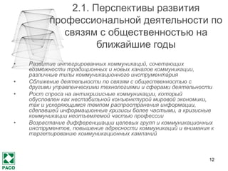 12 
2.1. Перспективы развития профессиональной деятельности по связям с общественностью на ближайшие годы 
•Развитие интегрированных коммуникаций, сочетающих возможности традиционных и новых каналов коммуникации, различные типы коммуникационного инструментария 
•Сближение деятельности по связям с общественностью с другими управленческими технологиями и сферами деятельности 
•Рост спроса на антикризисные коммуникации, который обусловлен как нестабильной конъюнктурой мировой экономики, так и ускоряющимся темпом распространения информации, сделавшей информационные кризисы более частыми, а кризисные коммуникации неотъемлемой частью профессии 
•Возрастание дифференциации целевых групп и коммуникационных инструментов, повышение адресности коммуникаций и внимания к таргетированию коммуникационных кампаний  
