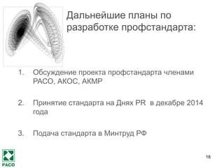 18 
Дальнейшие планы по разработке профстандарта: 
1.Обсуждение проекта профстандарта членами РАСО, АКОС, АКМР 
2.Принятие стандарта на Днях PR в декабре 2014 года 
3.Подача стандарта в Минтруд РФ  