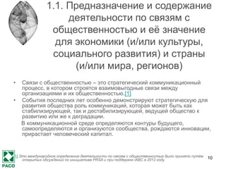 ОКВЭД: 70.21
• относится в Общероссийском классификаторе экономической
деятельности (ОКВЭД) к группе 70.21 «Деятельность в сфере
связей с общественностью», которая относится к подклассу
70.2 «Консультирование по вопросам управления» и
включает в себя консультирование, выдачу рекомендаций и
оказание оперативной помощи компаниям, включая
деятельность по лоббированию, в сфере связей с
общественностью и коммуникации, компаниям и прочим
организациям.
• При этом эта группировка не включает:
• - деятельность рекламных агентств и медиа-агентств,
см. ОКВЭД 73.1;
• - исследование рынка и опрос общественного мнения,
см. ОКВЭД 73.20.
10
 
