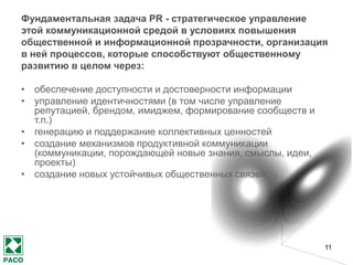 11
1.1. Предназначение и содержание
деятельности по связям с
общественностью и её значение для
экономики (и/или культуры,
социального развития) и страны
(и/или мира, регионов)
События последних лет особенно демонстрируют
стратегическую для развития общества роль коммуникаций,
которая может быть как стабилизирующей, так и
дестабилизирующей,
ведущей общество к развитию или же к деградации.
 