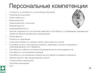 Персональные компетенции
• Готовность и способность к постоянному обучению
• Позитивное мышление
• Ответственность
• Внимательность
• Умение работать «в потоке»
• Рефлексивность
• Коммуникабельность
• Чувство прекрасного и постоянное развитие в этой области, отслеживание современных
трендов в области визуальной коммуникации;
• Проактивность
• Открытость переменам
• Стрессоустойчивость и навыки снятия стрессовых состояний
• Способность быть «человеком-антенной»: улавливать сигналы изменений и
трансформировать их в перемены
• Способность к работе в условиях неопределенности и многозадачности
• Способность к установлению доверия
• Способность к установлению межличностых связей и созданию сообществ
• Умение кратко и емко формулировать мысли
• Стратегическое мышление
• Системное мышление
• 24/7
22
 