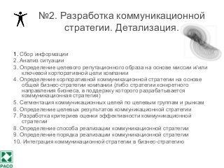 №2. Разработка коммуникационной
стратегии. Детализация.
1. Сбор информации
2. Анализ ситуации
3. Определение целевого репутационного образа на основе миссии и/или
ключевой корпоративной цели компании
4. Определение корпоративной коммуникационной стратегии на основе
общей бизнес-стратегии компании (либо стратегии конкретного
направления бизнеса, в поддержку которого разрабатывается
коммуникационная стратегия)
5. Сегментация коммуникационных целей по целевым группам и рынкам
6. Определение целевых результатов коммуникационной стратегии
7. Разработка критериев оценки эффективности коммуникационной
стратегии
8. Определение способа реализации коммуникационной стратегии
9. Определение порядка реализации коммуникационной стратегии
10. Интеграция коммуникационной стратегии в бизнес-стратегию
 