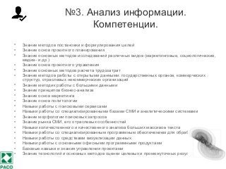 №3. Анализ информации.
Компетенции.
• Знание методов постановки и формулирования целей
• Знание основ проектного планирования
• Знание основных методов исследований различных видов (маркетинговые, социологические,
медиа- и др.)
• Знание основ проектного управления
• Знание основных методов расчета трудозатрат
• Знание методов работы с открытыми данными: государственных органов, коммерческих
структур, отраслевых некоммерческих организаций
• Знание методик работы с большими данными
• Знание принципов бизнес-анализа
• Знание основ маркетинга
• Знание основ политологии
• Навыки работы с поисковыми сервисами
• Навыки работы со специализированными базами СМИ и аналитическими системами
• Знание морфологии поисковых запросов
• Знание рынка СМИ, его отраслевых особенностей
• Навыки количественного и качественного анализа больших массивов текста
• Навыки работы со специализированным программным обеспечением для обработки данных
• Навыки работы со средствами визуализации данных
• Навыки работы с основными офисными программными продуктами
• Базовые навыки и знания управления проектами
• Знание технологий и основных методов оценки целевых и промежуточных результатов работ
 