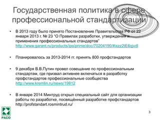 3
Какие задачи решает
профстандарт?
Содержательные задачи Коммуникативные задачи
Определение содержания и
перспектив развития профессии
Формирование профсообщества,
объединённого общим видением профессии
Описание профессиональной
деятельности
Договоренность членов профсообщества о
едином представлении профессиональной
деятельности
Определение компетенций и
знаний, необходимых для
выполнения всех трудовых
функций в рамках
профессиональной деятельности
Возможность предъявлять сходные требования
к деятельности и компетенциям сотрудников в
рамках отрасли в разных организациях
Наличие понятных карьерных ориентиров для
студентов и молодых специалистов и
ориентиров при выборе профессии для
выпускников школ
Опора для ВУЗов при создании
образовательных программ и стандартов
 