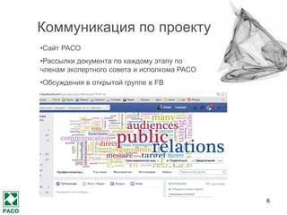 6
Коммуникация по проекту
•Сайт РАСО
•Рассылки документа по каждому этапу по членам экспертного
совета и исполкома РАСО
•Обсуждения в открытой группе в FB
•Самообследование по отрасли
•Организация дискуссий лучшими профессионалами России на
Днях PR-2014
•Презентация и обсуждение профстандарта на региональных
этапах «Серебряного лучника»
 