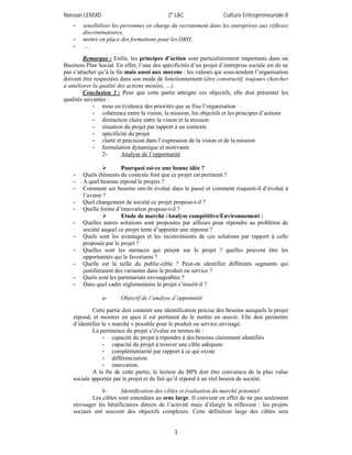 Naïssan LEMJID 2e
LAC Culture Entrepreneuriale II
3
- sensibiliser les personnes en charge du recrutement dans les entreprises aux réflexes
discriminatoires,
- mettre en place des formations pour les DRH,
- ….
Remarque : Enfin, les principes d’action sont particulièrement importants dans un
Business Plan Social. En effet, l’une des spécificités d’un projet d’entreprise sociale est de ne
pas s’attacher qu’à la fin mais aussi aux moyens : les valeurs qui sous-tendent l’organisation
doivent être respectées dans son mode de fonctionnement (être constructif, toujours chercher
à améliorer la qualité des actions menées, …).
Conclusion 1 : Pour que cette partie atteigne ces objectifs, elle doit présenter les
qualités suivantes :
- mise en évidence des priorités que se fixe l’organisation
- cohérence entre la vision, la mission, les objectifs et les principes d’actions
- distinction claire entre la vision et la mission
- situation du projet par rapport à un contexte
- spécificité du projet
- clarté et précision dans l’expression de la vision et de la mission
- formulation dynamique et motivante
2- Analyse de l’opportunité
 Pourquoi est-ce une bonne idée ?
- Quels éléments du contexte font que ce projet est pertinent ?
- A quel besoins répond le projets ?
- Comment ses besoins ont-ils évolué dans le passé et comment risquent-il d’évolué à
l’avenir ?
- Quel changement de société ce projet propose-t-il ?
- Quelle forme d’innovation propose-t-il ?
 Etude de marché /Analyse compétitive/Environnement :
- Quelles autres solutions sont proposées par ailleurs pour répondre au problème de
société auquel ce projet tente d’apporter une réponse ?
- Quels sont les avantages et les inconvénients de ces solutions par rapport à celle
proposée par le projet ?
- Quelles sont les menaces qui pèsent sur le projet ? quelles peuvent être les
opportunités qui le favorisent ?
- Quelle est la taille du public-cible ? Peut-on identifier différents segments qui
justifieraient des variantes dans le produit ou service ?
- Quels sont les partenariats envisageables ?
- Dans quel cadre réglementaire le projet s’inscrit-il ?
a- Objectif de l’analyse d’oppotunité
Cette partie doit contenir une identification précise des besoins auxquels le projet
répond, et montrer en quoi il est pertinent de le mettre en œuvre. Elle doit permettre
d’identifier le « marché » possible pour le produit ou service envisagé.
La pertinence du projet s’évalue en termes de :
- capacité du projet à répondre à des besoins clairement identifiés
- capacité du projet à trouver une cible adéquate
- complémentarité par rapport à ce qui existe
- différenciation
- innovation.
A la fin de cette partie, le lecteur du BPS doit être convaincu de la plus value
sociale apportée par le projet et du fait qu’il répond à un réel besoin de société.
b- Identification des cibles et évaluation du marché potentiel
Les cibles sont entendues au sens large. Il convient en effet de ne pas seulement
envisager les bénéficiaires directs de l’activité mais d’élargir la réflexion : les projets
sociaux ont souvent des objectifs complexes. Cette définition large des cibles sera
 