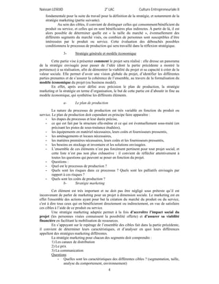 Naïssan LEMJID 2e
LAC Culture Entrepreneuriale II
4
fondamentale pour la suite du travail pour la définition de la stratégie, et notamment de la
stratégie marketing (partie suivante).
Au sein des cibles, il convient de distinguer celles qui consomment/bénéficient du
produit ou service, et celles qui en sont bénéficiaires plus indirectes. À partir de là, il est
alors possible de déterminer quelle est « la taille du marché », éventuellement des
différents segments du marché visés, ou combien de personnes sont susceptibles d’être
intéressées par le produit ou service. Cette évaluation des débouchés possibles
conditionnera le processus de production qui sera travaillé dans la réflexion stratégique.
3- Stratégie générale et modèle économique
Cette partie vise à présenter comment le projet sera réalisé : elle dresse un panorama
de la stratégie envisagée pour passer de l’idée (dont la partie précédente a montré la
pertinence) à sa réalisation, afin de démontrer la viabilité du projet et sa capacité à créer de la
valeur sociale. Elle permet d’avoir une vision globale du projet, d’identifier les différentes
parties prenantes et de s’assurer la cohérence de l’ensemble, au travers de la formalisation du
modèle économique du projet (ou business model).
En effet, après avoir défini avec précision le plan de production, la stratégie
marketing et la stratégie en terme d’organisation, le but de cette partie est d’aboutir in fine au
modèle économique, qui synthétise les différents éléments.
a- Le plan de production
La nature du processus de production est très variable en fonction du produit ou
service. Le plan de production doit cependant en principe faire apparaître :
- les étapes du processus et leur durée précise,
- ce qui est fait par la structure elle-même et ce qui est éventuellement sous-traité (en
précisant les pistes de sous-traitance étudiées),
- les équipements en matériel nécessaires, leurs coûts et fournisseurs pressentis,
- les aménagements et locaux nécessaires,
- les matières premières nécessaires, leurs coûts et les fournisseurs pressentis,
- les besoins en stockage et inventaire et les solutions envisagées.
- L’ensemble de ces éléments n’est pas forcément pertinent pour tout projet social, et
cette liste n’est pas non plus exhaustive : il convient de réfléchir attentivement à
toutes les questions qui peuvent se poser en fonction du projet.
- Questions :
- Quel est le processus de production ?
- Quels sont les risques dans ce processus ? Quels sont les palliatifs envisagés par
rapport à ces risques ?
- Quels sont les coûts de production ?
b- Stratégie marketing
Cet élément est très important et ne doit pas être négligé sous prétexte qu’il est
inconvenant de parler de marketing pour un projet à dimension sociale. Le marketing est en
effet l'ensemble des actions ayant pour but la création du marché du produit ou du service,
c'est à dire tous ceux qui en bénéficieront directement ou indirectement, en vue de satisfaire
ces cibles à l’aide de ce produit ou service.
Une stratégie marketing adaptée permet à la fois d’accroître l’impact social du
projet (les personnes visées connaissent la possibilité offerte) et d’assurer sa viabilité
financière en facilitant la mobilisation de ressources.
En s’appuyant sur le repérage de l’ensemble des cibles fait dans la partie précédente,
il convient de déterminer leurs caractéristiques, et d’analyser en quoi leurs différences
appellent des stratégies marketing différentes.
La stratégie marketing pour chacun des segments doit comprendre :
1) Les canaux de distribution
2) Le prix
3) La communication
Questions
- Quelles sont les caractéristiques des différentes cibles ? (segmentation, taille,
analyse du comportement, environnement)
 