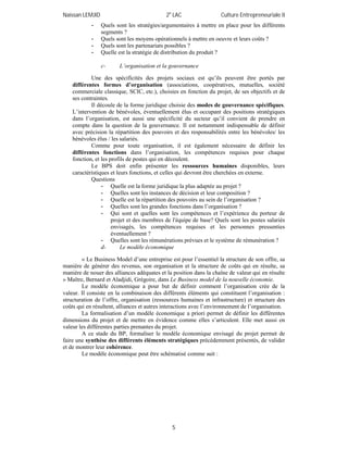 Naïssan LEMJID 2e
LAC Culture Entrepreneuriale II
5
- Quels sont les stratégies/argumentaires à mettre en place pour les différents
segments ?
- Quels sont les moyens opérationnels à mettre en oeuvre et leurs coûts ?
- Quels sont les partenariats possibles ?
- Quelle est la stratégie de distribution du produit ?
c- L’organisation et la gouvernance
Une des spécificités des projets sociaux est qu’ils peuvent être portés par
différentes formes d’organisation (associations, coopératives, mutuelles, société
commerciale classique, SCIC, etc.), choisies en fonction du projet, de ses objectifs et de
ses contraintes.
Il découle de la forme juridique choisie des modes de gouvernance spécifiques.
L’intervention de bénévoles, éventuellement élus et occupant des positions stratégiques
dans l’organisation, est aussi une spécificité du secteur qu’il convient de prendre en
compte dans la question de la gouvernance. Il est notamment indispensable de définir
avec précision la répartition des pouvoirs et des responsabilités entre les bénévoles/ les
bénévoles élus / les salariés.
Comme pour toute organisation, il est également nécessaire de définir les
différentes fonctions dans l’organisation, les compétences requises pour chaque
fonction, et les profils de postes qui en découlent.
Le BPS doit enfin présenter les ressources humaines disponibles, leurs
caractéristiques et leurs fonctions, et celles qui devront être cherchées en externe.
Questions
- Quelle est la forme juridique la plus adaptée au projet ?
- Quelles sont les instances de décision et leur composition ?
- Quelle est la répartition des pouvoirs au sein de l’organisation ?
- Quelles sont les grandes fonctions dans l’organisation ?
- Qui sont et quelles sont les compétences et l’expérience du porteur de
projet et des membres de l'équipe de base? Quels sont les postes salariés
envisagés, les compétences requises et les personnes pressenties
éventuellement ?
- Quelles sont les rémunérations prévues et le système de rémunération ?
d- Le modèle économique
« Le Business Model d’une entreprise est pour l’essentiel la structure de son offre, sa
manière de générer des revenus, son organisation et la structure de coûts qui en résulte, sa
manière de nouer des alliances adéquates et la position dans la chaîne de valeur qui en résulte
» Maître, Bernard et Aladjidi, Grégoire, dans Le Business model de la nouvelle économie.
Le modèle économique a pour but de définir comment l’organisation crée de la
valeur. Il consiste en la combinaison des différents éléments qui constituent l’organisation :
structuration de l’offre, organisation (ressources humaines et infrastructure) et structure des
coûts qui en résultent, alliances et autres interactions avec l’environnement de l’organisation.
La formalisation d’un modèle économique a priori permet de définir les différentes
dimensions du projet et de mettre en évidence comme elles s’articulent. Elle met aussi en
valeur les différentes parties prenantes du projet.
A ce stade du BP, formaliser le modèle économique envisagé du projet permet de
faire une synthèse des différents éléments stratégiques précédemment présentés, de valider
et de montrer leur cohérence.
Le modèle économique peut être schématisé comme suit :
 