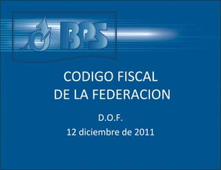 CODIGO FISCAL
DE LA FEDERACION
D.O.F.
12 diciembre de 2011
 