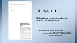 JOURNAL CLUB
Presented by- DR. VAISHALI SHRIVASTAVA
2nd YEAR POST GRADUATE STUDENT
DEPT. OF PROSTHODONTICS, CROWN & BRIDGE
AND IMPLANTOLOGY
Biofunctional prosthetic system: A
new era complete denture
1
 