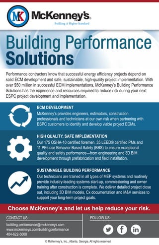 FOLLOW US:
Building Performance
Solutions
Building Performance
Solutions
CONTACT US:
building.performance@mckenneys.com
www.mckenneys.com/buildingperformance
404-622-5000
HIGH QUALITY, SAFE IMPLEMENTATION
Our 175 OSHA-10 certified foremen, 35 LEED® certified PMs and
11 PEs use Behavior Based Safety (BBS) to ensure exceptional
quality and safety performance—from engineering and 3D BIM
development through prefabrication and field installation.
SUSTAINABLE BUILDING PERFORMANCE
Our technicians are trained in all types of MEP systems and routinely
provide industry-leading systems start-up, commissioning and owner
training after construction is complete. We deliver detailed project close
out, including 3D BIM models, Cx documentation and M&V services to
support your long-term project goals.
ECM DEVELOPMENT
McKenney’s provides engineers, estimators, construction
professionals and technicians at our own risk when partnering with
ESPC customers to identify and develop viable project ECMs.
Performance contractors know that successful energy efficiency projects depend on
solid ECM development and safe, sustainable, high-quality project implementation. With
over $50 million in successful ECM implementations, McKenney’s Building Performance
Solutions has the experience and resources required to reduce risk during your next
ESPC project development and implementation.
Choose McKenney’s and let us help reduce your risk.
© McKenney’s, Inc., Atlanta, Georgia. All rights reserved.
 