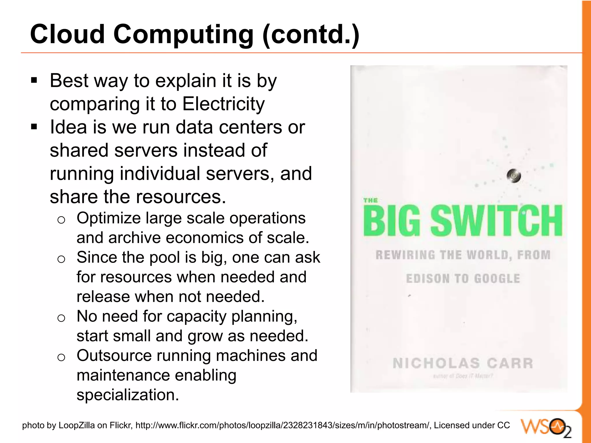 For more details read “A View of Cloud Computing, Communications of the ACM, 2010”Cloud Computing (contd.)Best way to explain it is by comparing it to Electricity Idea is we run data centers or shared servers instead of running individual servers, and share the resources. Optimize large scale operations and archive economics of scale.Since the pool is big, one can ask for resources when needed and release when not needed. No need for capacity planning, start small and grow as needed. Outsource running machines and maintenance enabling specialization.  photo by LoopZilla on Flickr, http://www.flickr.com/photos/loopzilla/2328231843/sizes/m/in/photostream/, Licensed under CC