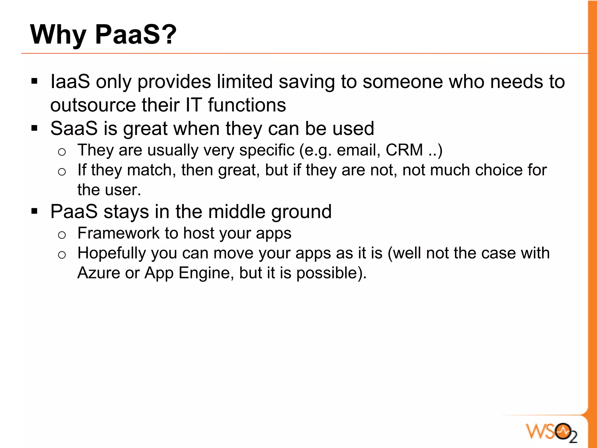 Why PaaS?IaaS only provides limited saving to someone who needs to outsource their IT functionsSaaS is great when they can be used They are usually very specific (e.g. email, CRM ..)If they match, then great, but if they are not, not much choice for the user. PaaS stays in the middle ground Framework to host your appsHopefully you can move your apps as it is (well not the case with Azure or App Engine, but it is possible). 