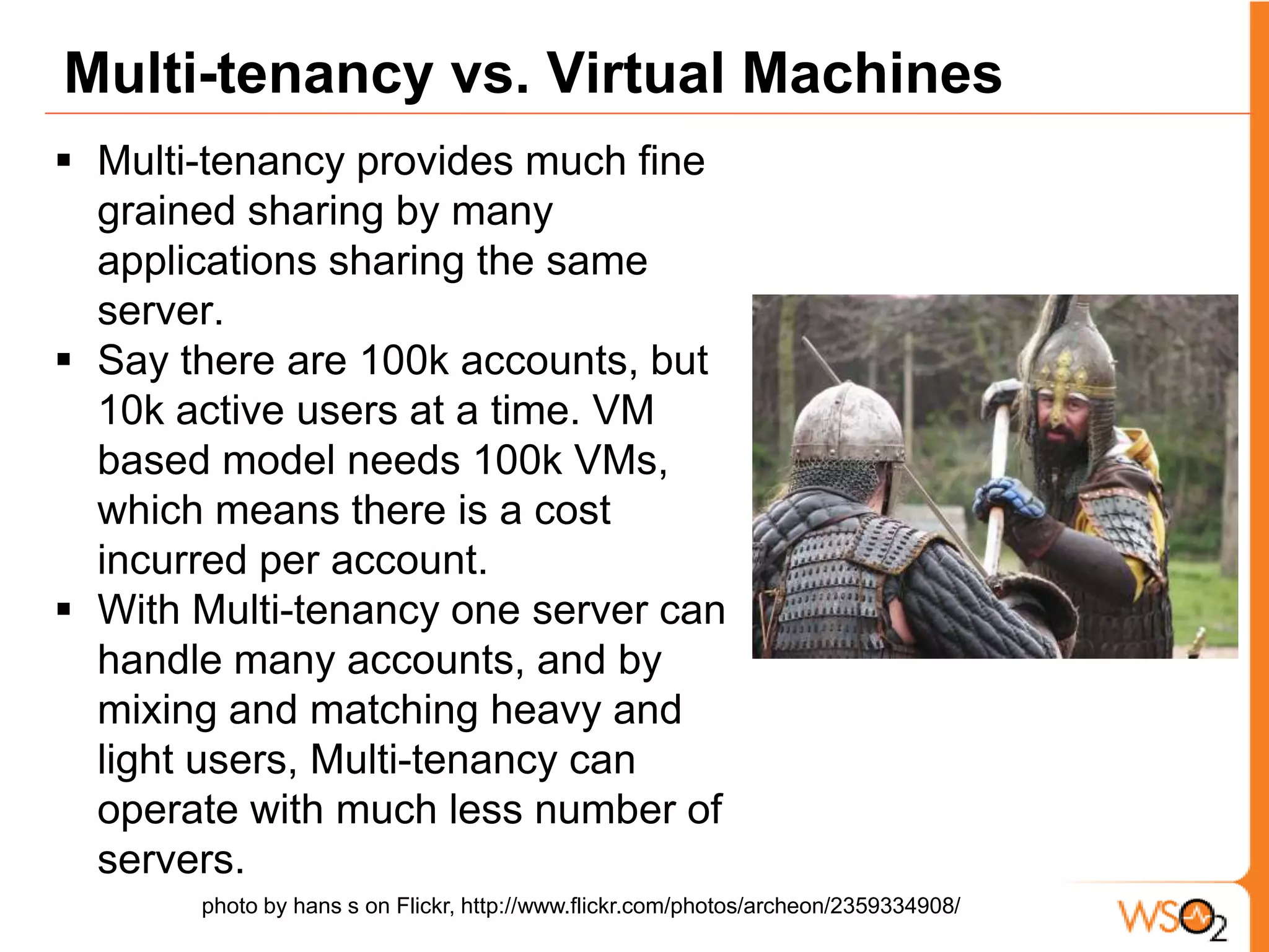 Our Earlier Works on Multi-tenancy We provide a SOA PaaS offering called Stratos. Some of the featuresWeb Service Hosting as a Service Web Application Hosting as a ServiceMessage Mediation Execution as a Service (ESB)Governance as a Service Earlier publications on the topic A. Azeez and S. Perera et al., WSO2 Stratos: An Industrial Stack to Support Cloud Computing, IT: Methods and Applications of Informatics and Information Technology Journal, the special Issue on Cloud Computing, 2011.AfkhamAzeez, Srinath Perera, DimuthuGamage, Ruwan Linton, PrabathSiriwardana, DimuthuLeelaratne, SanjivaWeerawarana, Paul Fremantle, "Multi-Tenant SOA Middleware for Cloud Computing" 3rd International Conference on Cloud Computing, Florida, 2010