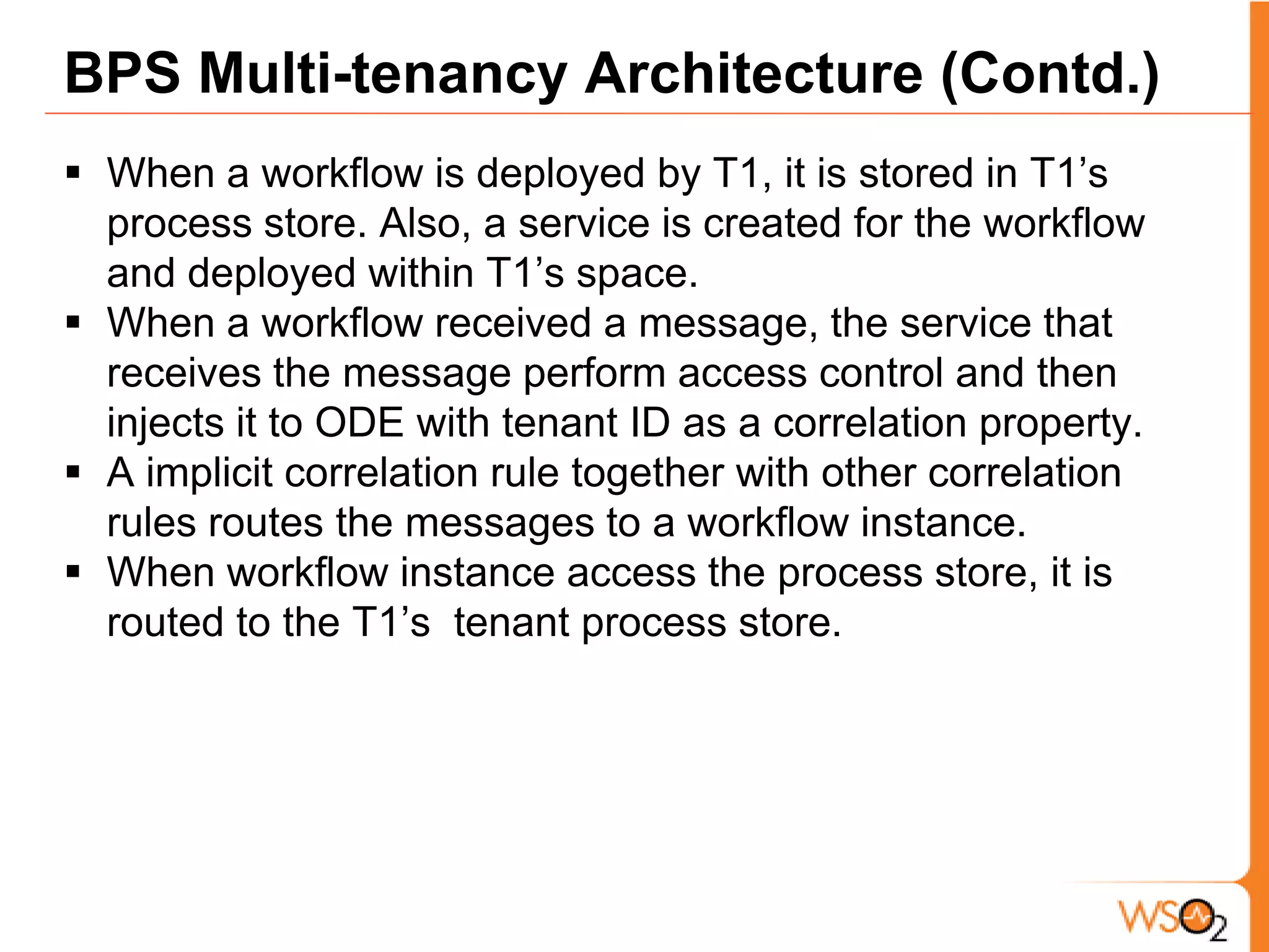 BPS Multi-tenancy Architecture (Contd.)Extends Apache ODEHas a single tenant Apache ODE Engine as the core and added Multi-tenancy by adding a Multi-tenant process store and adding isolation at the message reception. Parts of the architecture A Process store per tenant, which only allows calls from that tenantParent process store that provides a single process store view across all tenant stores (to Apache ODE). 