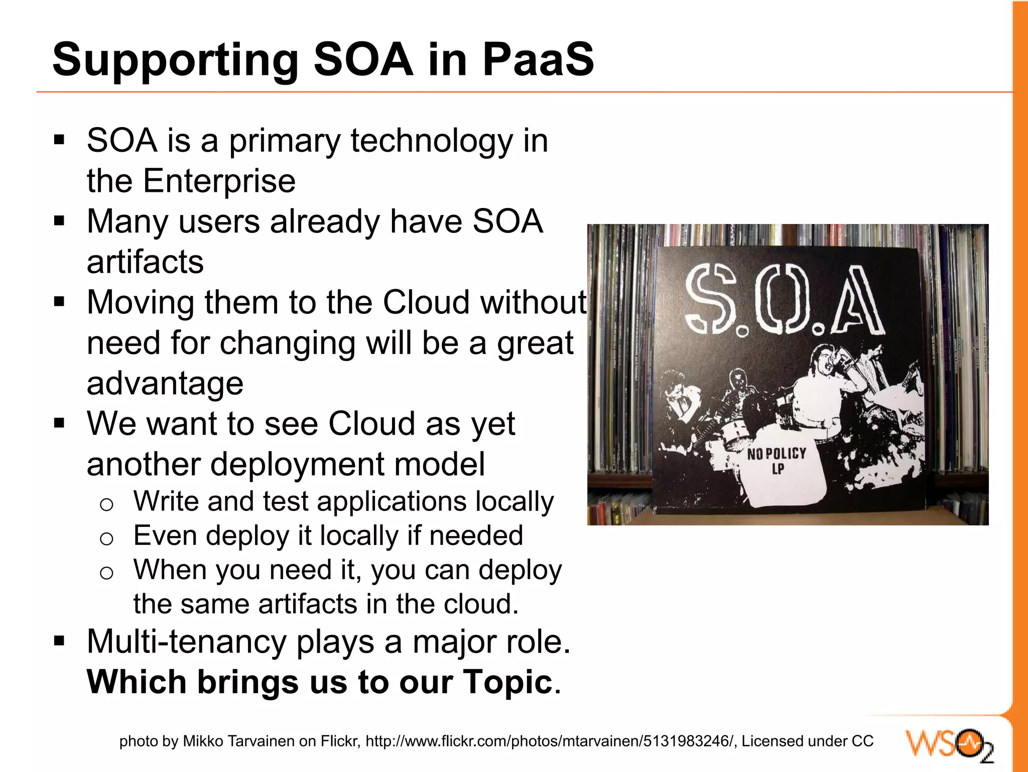 Supporting SOA in PaaSSOA is a primary technology in the EnterpriseMany users already have SOA artifacts Moving them to the Cloud without need for changing will be a great advantage We want to see Cloud as yet another deployment modelWrite and test applications locallyEven deploy it locally if neededWhen you need it, you can deploy the same artifacts in the cloud.Multi-tenancy plays a major role. Which brings us to our Topic.photo by MikkoTarvainenon Flickr, http://www.flickr.com/photos/mtarvainen/5131983246/, Licensed under CC