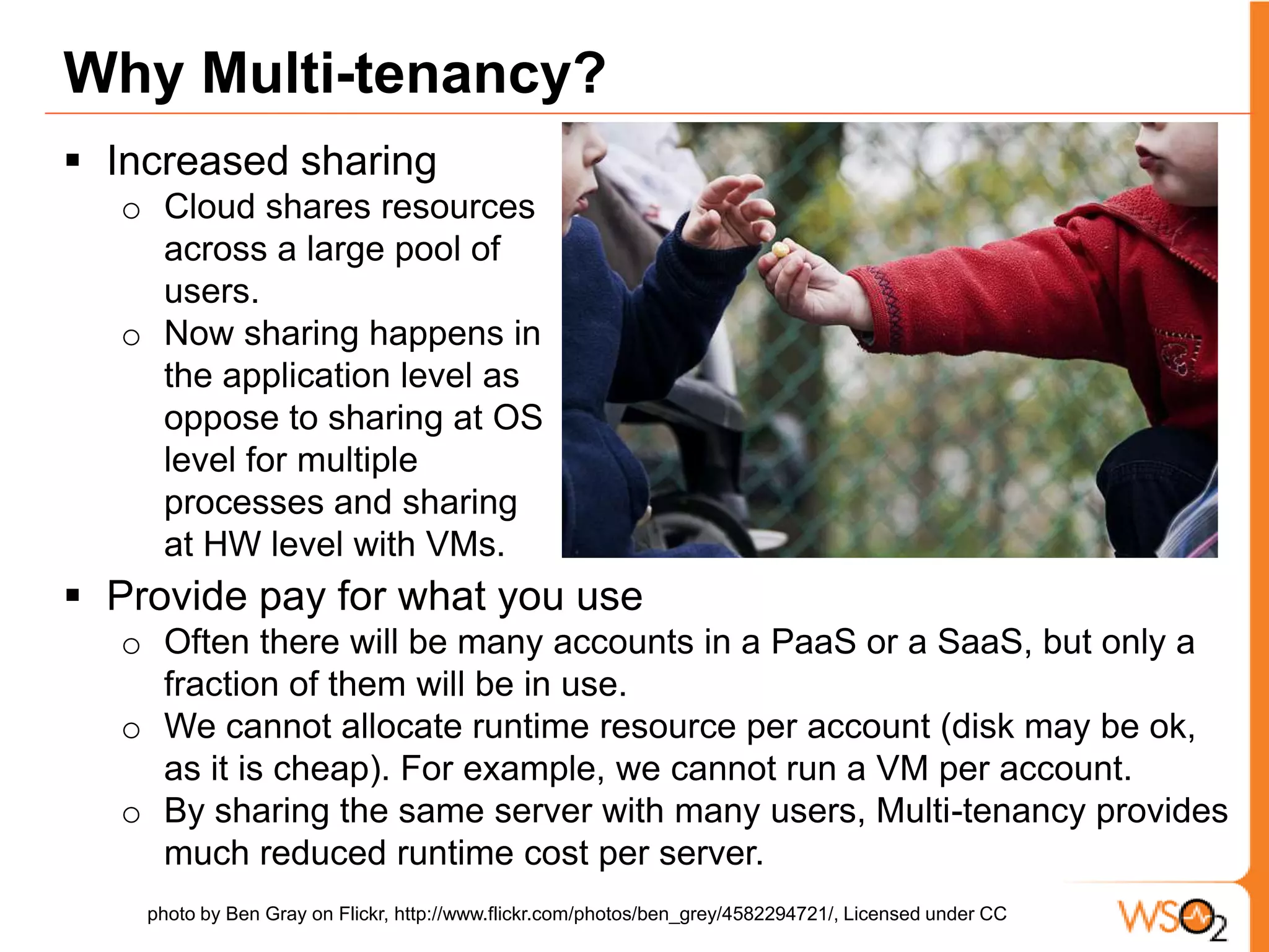 Multi-tenancy vs. Virtual MachinesMulti-tenancy provides much fine grained sharing by many applications sharing the same server. Say there are 100k accounts, but 10k active users at a time. VM based model needs 100k VMs, which means there is a cost incurred per account. With Multi-tenancy one server can handle many accounts, and by mixing and matching heavy and light users, Multi-tenancy can operate with much less number of servers. photo by hans s on Flickr, http://www.flickr.com/photos/archeon/2359334908/