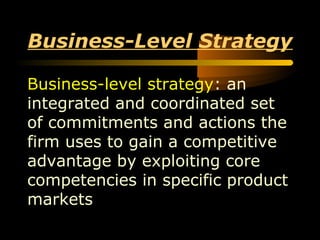 1
Business-Level Strategy
Business-level strategy: an
integrated and coordinated set
of commitments and actions the
firm uses to gain a competitive
advantage by exploiting core
competencies in specific product
markets
 