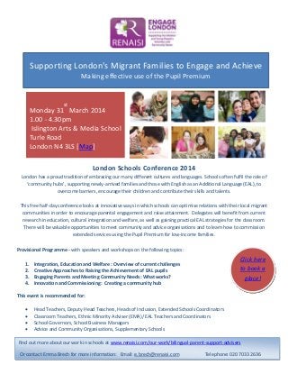Click here
to book a
place!
London Schools Conference 2014
London has a proud tradition of embracing our many different cultures and languages. Schools often fulfil the role of
‘community hubs’, supporting newly-arrived families and those with English as an Additional Language (EAL), to
overcome barriers, encourage their children and contribute their skills and talents.
This free half-day conference looks at innovative ways in which schools can optimise relations with their local migrant
communities in order to encourage parental engagement and raise attainment. Delegates will benefit from current
research in education, cultural integration and welfare, as well as gaining practical EAL strategies for the classroom.
There will be valuable opportunities to meet community and advice organisations and to learn how to commission
extended services using the Pupil Premium for low-income families.
Provisional Programme - with speakers and workshops on the following topics:
1. Integration, Education and Welfare : Overview of current challenges
2. Creative Approaches to Raising the Achievement of EAL pupils
3. Engaging Parents and Meeting Community Needs: What works?
4. Innovation and Commissioning: Creating a community hub
This event is recommended for:
 Head Teachers, Deputy Head Teachers, Heads of Inclusion, Extended Schools Coordinators
 Classroom Teachers, Ethnic Minority Adviser (EMA)/ EAL Teachers and Coordinators
 School Governors, School Business Managers
 Advice and Community Organisations, Supplementary Schools
Find out more about our work in schools at www.renaisi.com/our-work/bilingual-parent-support-advisers
Or contact Emma Brech for more information: Email: e.brech@renaisi.com Telephone: 020 7033 2636
Supporting London's Migrant Families to Engage and Achieve
Making effective use of the Pupil Premium
Monday 31
st
March 2014
1.00 - 4.30pm
Islington Arts & Media School
Turle Road
London N4 3LS [Map]
 