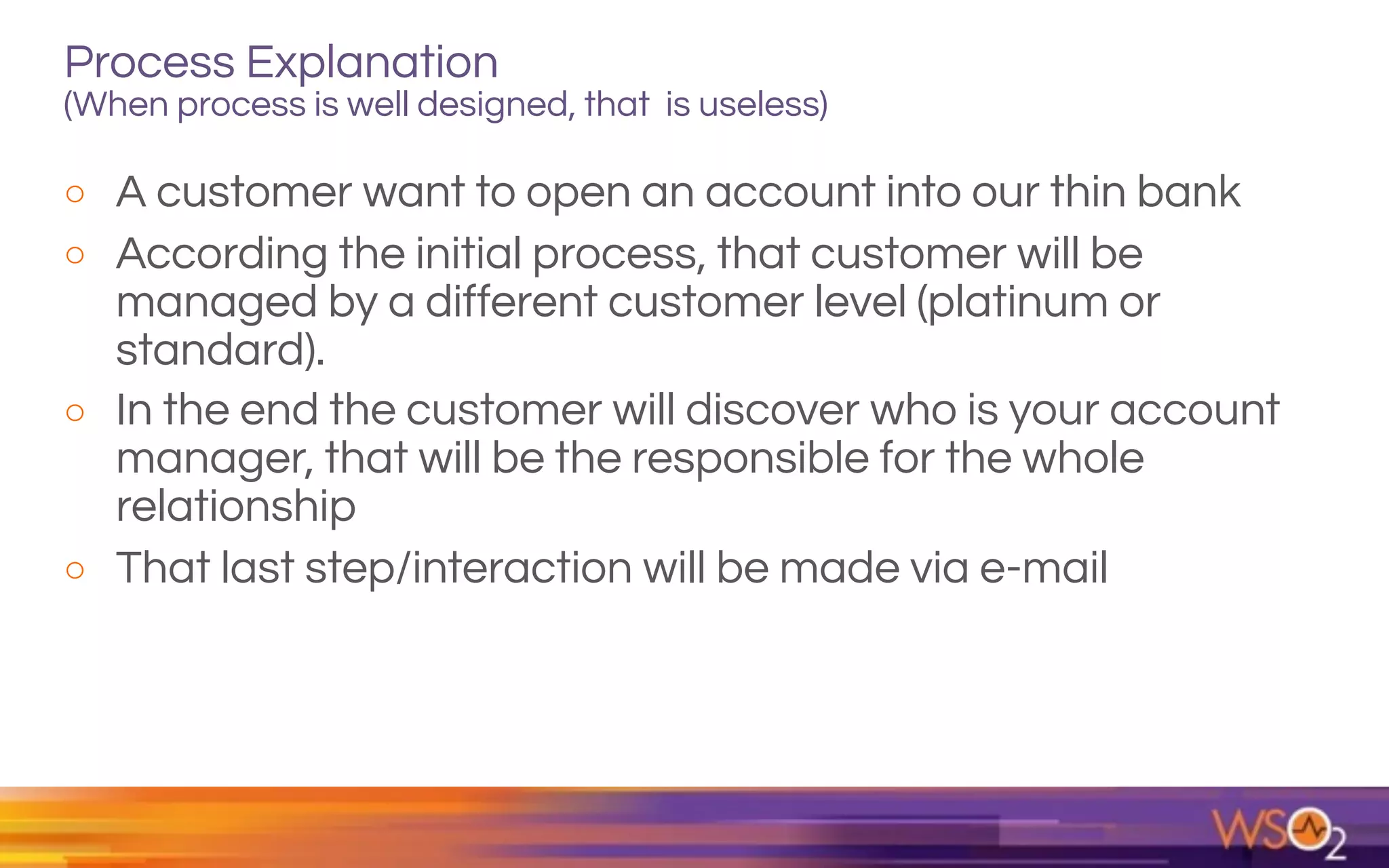 Process Explanation  
(When process is well designed, that is useless)
o A customer want to open an account into our thin bank
o According the initial process, that customer will be
managed by a different customer level (platinum or
standard).
o In the end the customer will discover who is your account
manager, that will be the responsible for the whole
relationship
o That last step/interaction will be made via e-mail
 