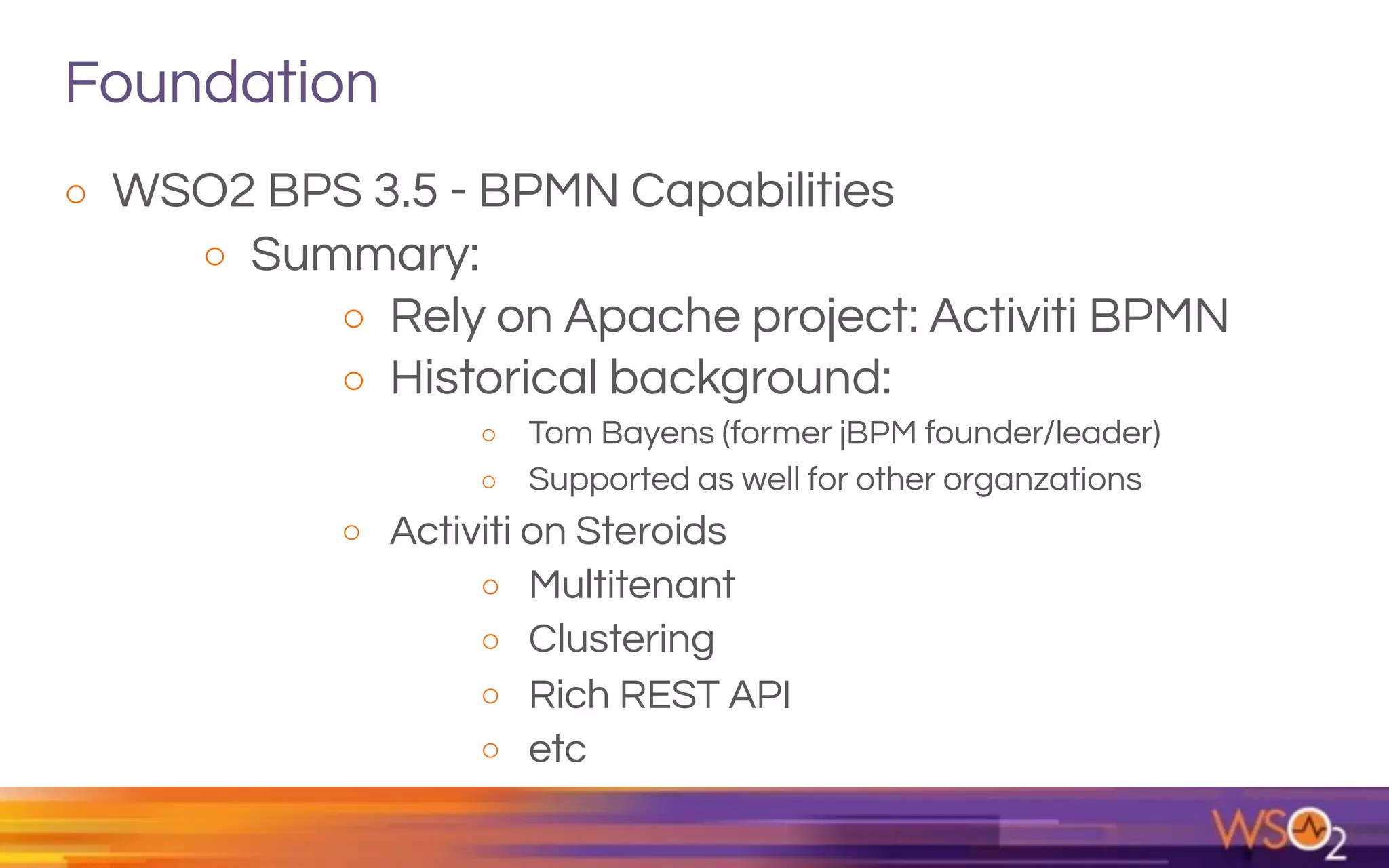 Foundation
o WSO2 BPS 3.5 - BPMN Capabilities
o Summary:
o Rely on Apache project: Activiti BPMN
o Historical background:
o Tom Bayens (former jBPM founder/leader)
o Supported as well for other organzations
o Activiti on Steroids
o Multitenant
o Clustering
o Rich REST API
o etc
 