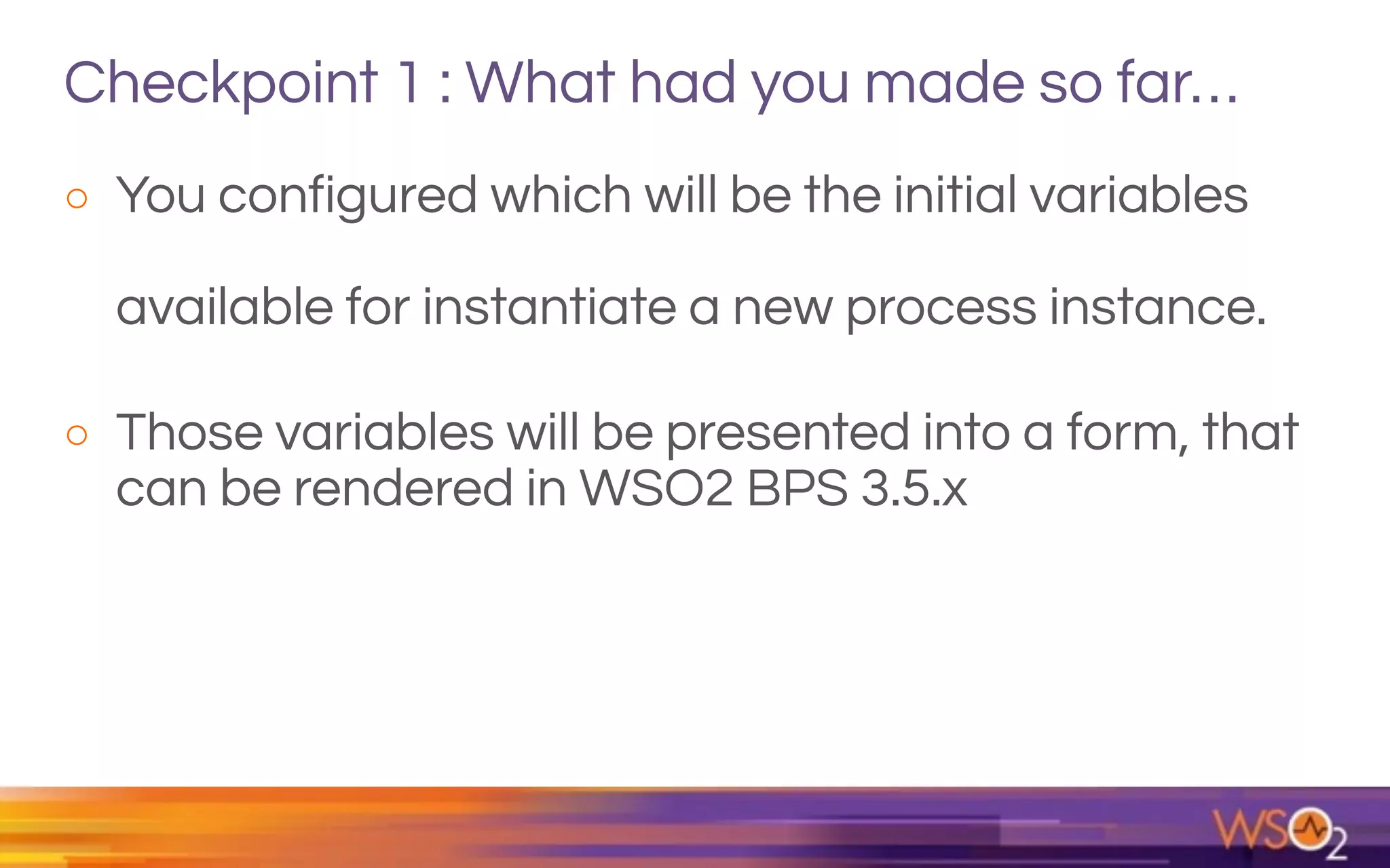 Checkpoint 1 : What had you made so far…
o You configured which will be the initial variables
available for instantiate a new process instance.
o Those variables will be presented into a form, that
can be rendered in WSO2 BPS 3.5.x
 