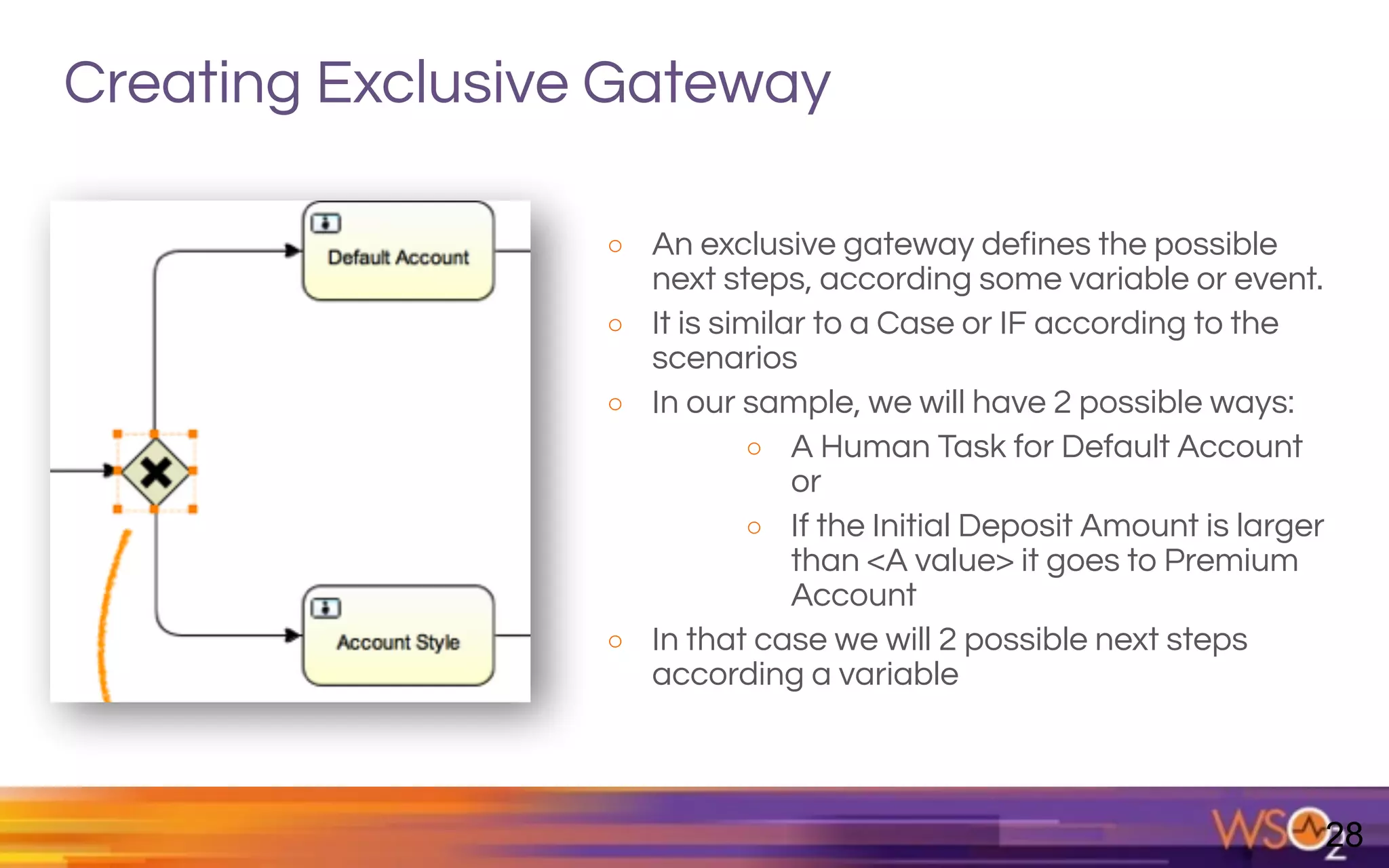 Creating Exclusive Gateway
o An exclusive gateway defines the possible
next steps, according some variable or event.
o It is similar to a Case or IF according to the
scenarios
o In our sample, we will have 2 possible ways:
o A Human Task for Default Account
or
o If the Initial Deposit Amount is larger
than <A value> it goes to Premium
Account
o In that case we will 2 possible next steps
according a variable
28
 