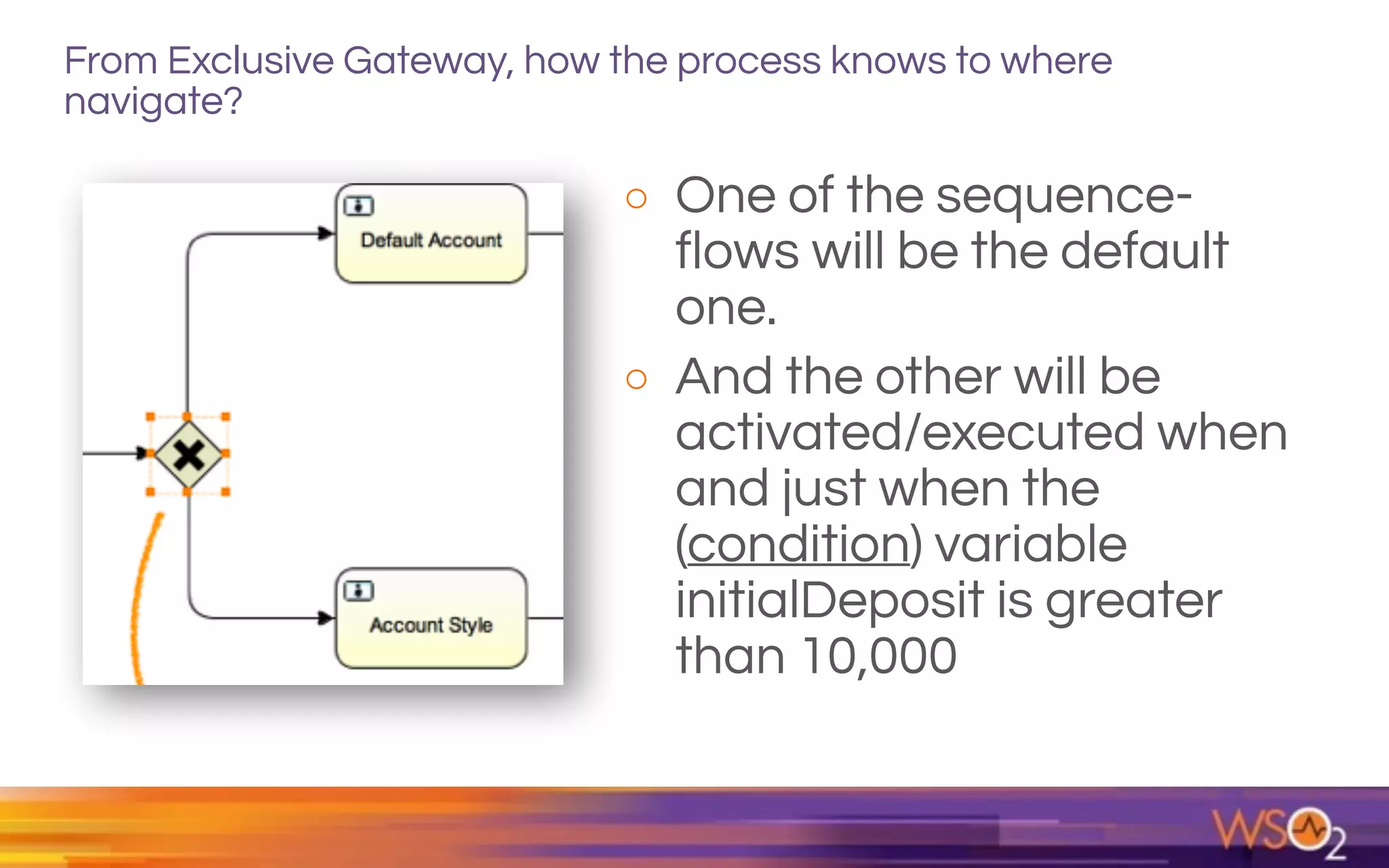 From Exclusive Gateway, how the process knows to where
navigate?
o One of the sequence-
flows will be the default
one.
o And the other will be
activated/executed when
and just when the
(condition) variable
initialDeposit is greater
than 10,000
 