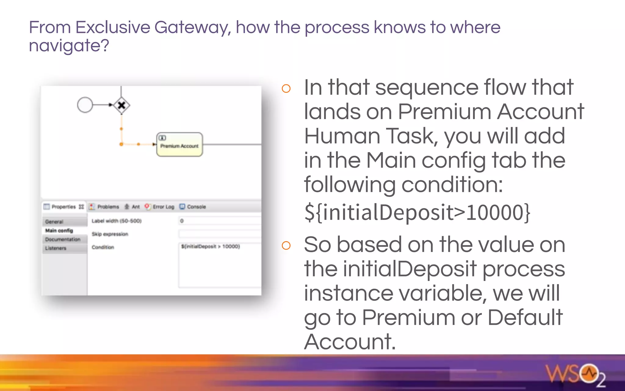 From Exclusive Gateway, how the process knows to where
navigate?
o In that sequence flow that
lands on Premium Account
Human Task, you will add
in the Main config tab the
following condition:  
${initialDeposit>10000}
o So based on the value on
the initialDeposit process
instance variable, we will
go to Premium or Default
Account.
 