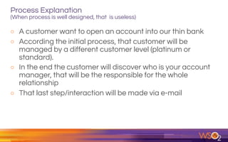 Process Explanation  
(When process is well designed, that is useless)
o A customer want to open an account into our thin bank
o According the initial process, that customer will be
managed by a different customer level (platinum or
standard).
o In the end the customer will discover who is your account
manager, that will be the responsible for the whole
relationship
o That last step/interaction will be made via e-mail
 